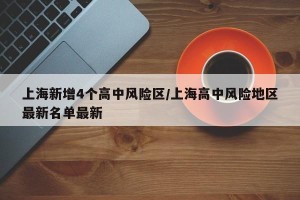 上海新增4个高中风险区/上海高中风险地区最新名单最新
