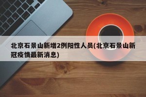北京石景山新增2例阳性人员(北京石景山新冠疫情最新消息)