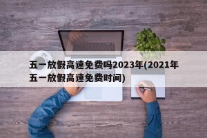 五一放假高速免费吗2023年(2021年五一放假高速免费时间)