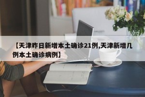 【天津昨日新增本土确诊21例,天津新增几例本土确诊病例】