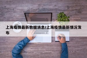 上海疫情最新数据消息/上海疫情最新情况发布