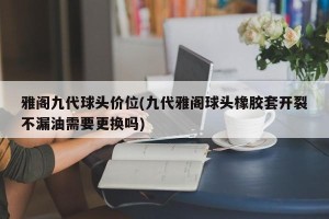 雅阁九代球头价位(九代雅阁球头橡胶套开裂不漏油需要更换吗)