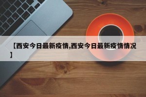 【西安今日最新疫情,西安今日最新疫情情况】