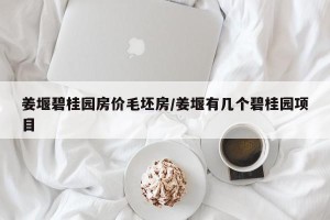 姜堰碧桂园房价毛坯房/姜堰有几个碧桂园项目