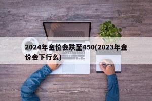 2024年金价会跌至450(2023年金价会下行么)