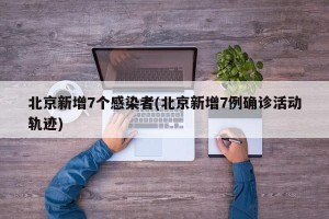 北京新增7个感染者(北京新增7例确诊活动轨迹)