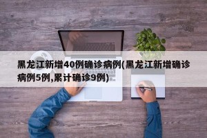 黑龙江新增40例确诊病例(黑龙江新增确诊病例5例,累计确诊9例)