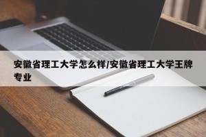 安徽省理工大学怎么样/安徽省理工大学王牌专业