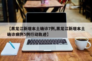 【黑龙江新增本土确诊7例,黑龙江新增本土确诊病例5例行动轨迹】