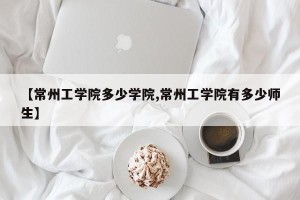 【常州工学院多少学院,常州工学院有多少师生】