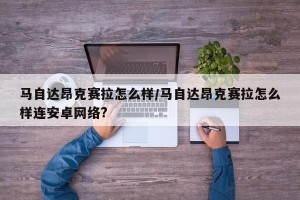 马自达昂克赛拉怎么样/马自达昂克赛拉怎么样连安卓网络?