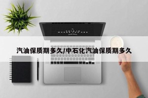 汽油保质期多久/中石化汽油保质期多久
