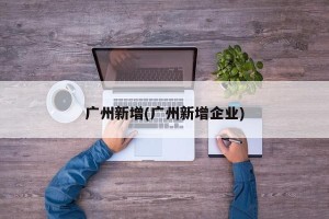 广州新增(广州新增企业)