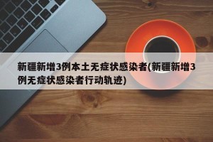 新疆新增3例本土无症状感染者(新疆新增3例无症状感染者行动轨迹)