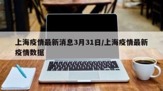上海疫情最新消息3月31日/上海疫情最新疫情数据