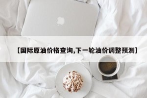 【国际原油价格查询,下一轮油价调整预测】