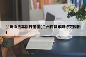 兰州微货车限行范围(兰州微货车限行范围图)