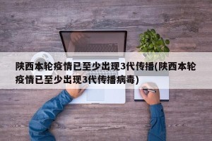 陕西本轮疫情已至少出现3代传播(陕西本轮疫情已至少出现3代传播病毒)
