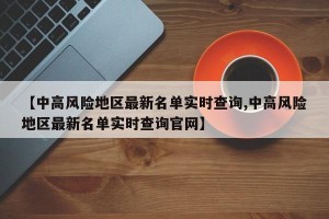 【中高风险地区最新名单实时查询,中高风险地区最新名单实时查询官网】