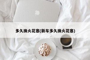 多久换火花塞(新车多久换火花塞)