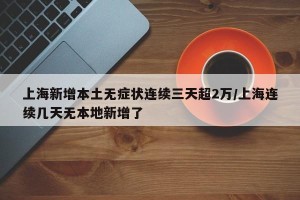 上海新增本土无症状连续三天超2万/上海连续几天无本地新增了