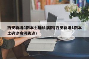 西安新增4例本土确诊病例(西安新增1例本土确诊病例轨迹)