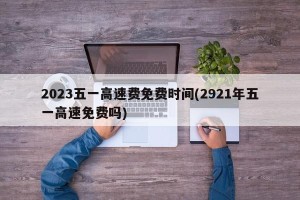 2023五一高速费免费时间(2921年五一高速免费吗)
