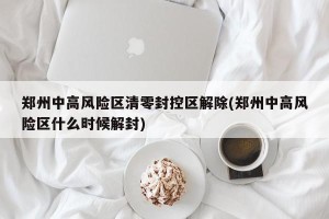 郑州中高风险区清零封控区解除(郑州中高风险区什么时候解封)