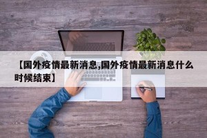 【国外疫情最新消息,国外疫情最新消息什么时候结束】