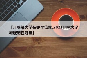 【邛崃建大学在哪个位置,2021邛崃大学城规划在哪里】