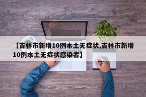 【吉林市新增10例本土无症状,吉林市新增10例本土无症状感染者】