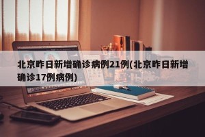 北京昨日新增确诊病例21例(北京昨日新增确诊17例病例)