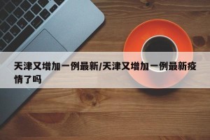 天津又增加一例最新/天津又增加一例最新疫情了吗