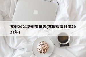 寒假2021放假安排表(寒假放假时间2021年) 寒假2021放假安排表(寒假放假时间2021年)