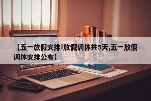 【五一放假安排!放假调休共5天,五一放假调休安排公布】
