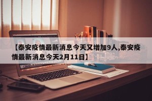 【泰安疫情最新消息今天又增加9人,泰安疫情最新消息今天2月11日】