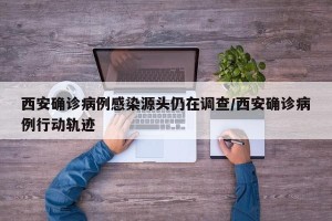 西安确诊病例感染源头仍在调查/西安确诊病例行动轨迹