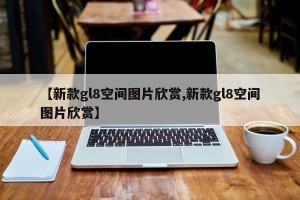 【新款gl8空间图片欣赏,新款gl8空间图片欣赏】