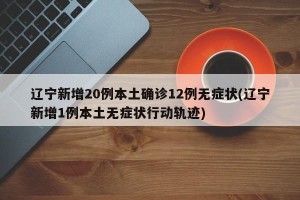 辽宁新增20例本土确诊12例无症状(辽宁新增1例本土无症状行动轨迹)