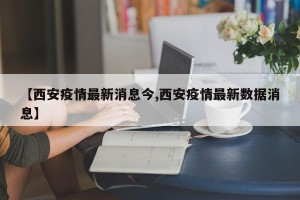【西安疫情最新消息今,西安疫情最新数据消息】
