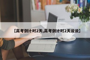 【高考倒计时2天,高考倒计时2天说说】