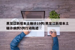 黑龙江新增本土确诊19例/黑龙江新增本土确诊病例5例行动轨迹 黑龙江新增本土确诊19例/黑龙江新增本土确诊病例5例行动轨迹