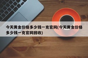 今天黄金价格多少钱一克官网(今天黄金价格多少钱一克官网回收)