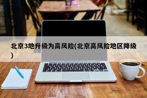北京3地升级为高风险(北京高风险地区降级)