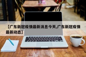 【广东新冠疫情最新消息今天,广东新冠疫情最新动态】