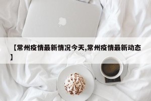 【常州疫情最新情况今天,常州疫情最新动态】