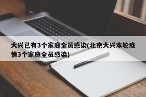 大兴已有3个家庭全员感染(北京大兴本轮疫情3个家庭全员感染)
