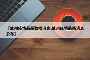 【兰州疫情最新数据消息,兰州疫情最新消息公布】
