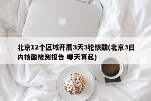 北京12个区域开展3天3轮核酸(北京3日内核酸检测报告 哪天算起)