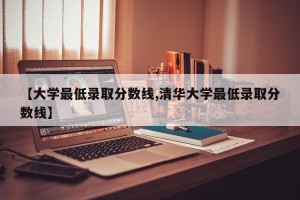 【大学最低录取分数线,清华大学最低录取分数线】